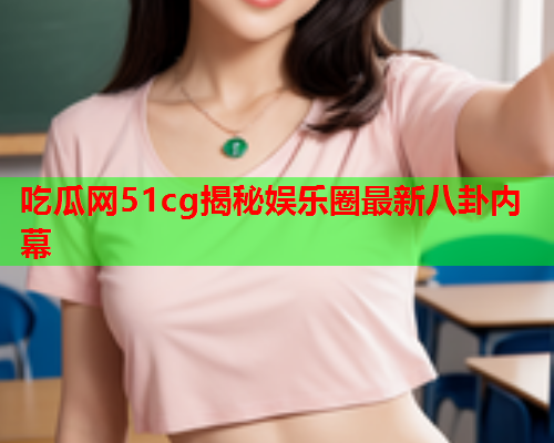 吃瓜网51cg揭秘娱乐圈最新八卦内幕