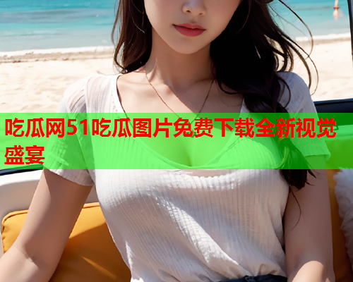 吃瓜网51吃瓜图片免费下载全新视觉盛宴