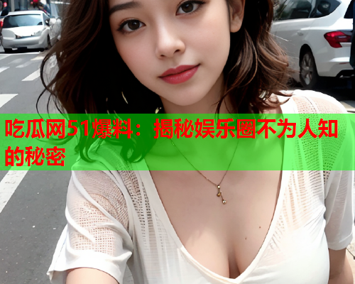 吃瓜网51爆料：揭秘娱乐圈不为人知的秘密
