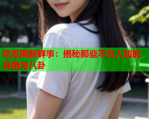 吃瓜网新鲜事：揭秘那些不为人知的真相与八卦