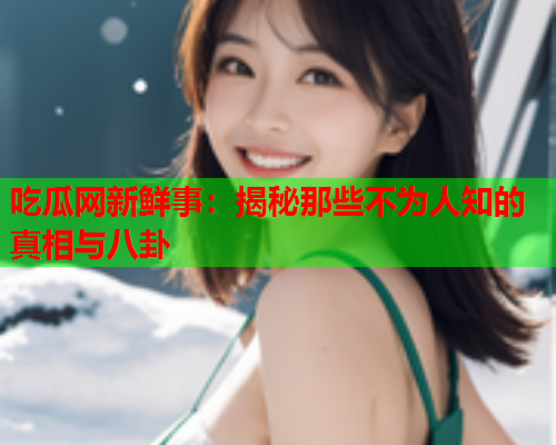 吃瓜网新鲜事：揭秘那些不为人知的真相与八卦