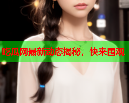 吃瓜网最新动态揭秘，快来围观