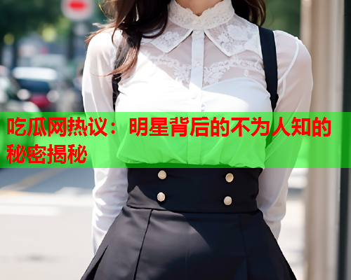 吃瓜网热议：明星背后的不为人知的秘密揭秘