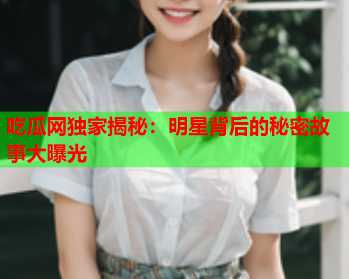 吃瓜网独家揭秘：明星背后的秘密故事大曝光