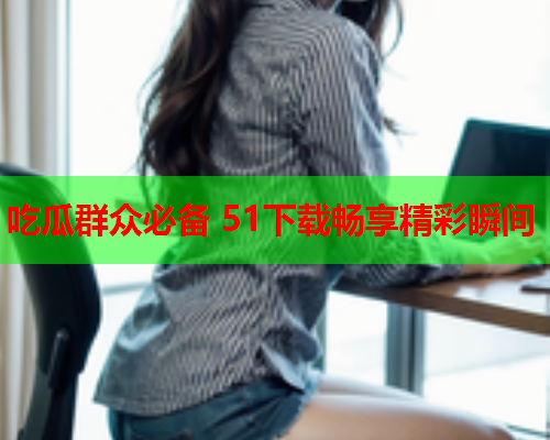 吃瓜群众必备 51下载畅享精彩瞬间