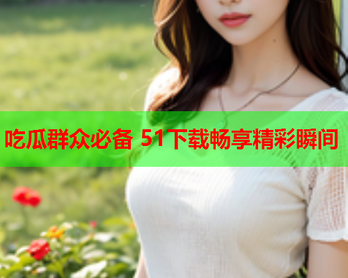 吃瓜群众必备 51下载畅享精彩瞬间