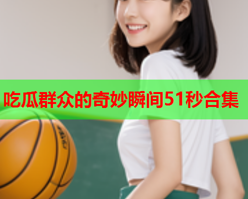 吃瓜群众的奇妙瞬间51秒合集