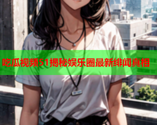 吃瓜视频51揭秘娱乐圈最新绯闻真相