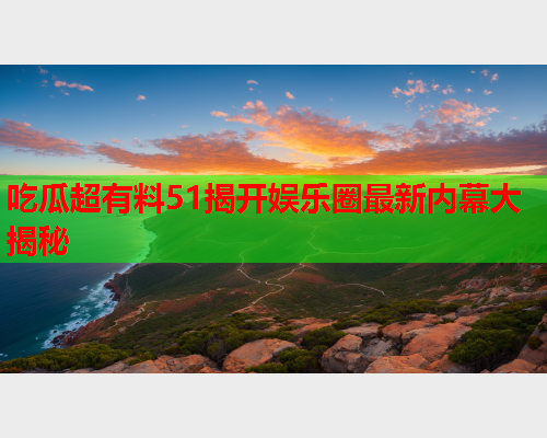吃瓜超有料51揭开娱乐圈最新内幕大揭秘