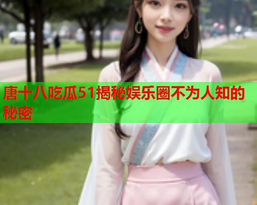 唐十八吃瓜51揭秘娱乐圈不为人知的秘密