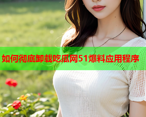 如何彻底卸载吃瓜网51爆料应用程序