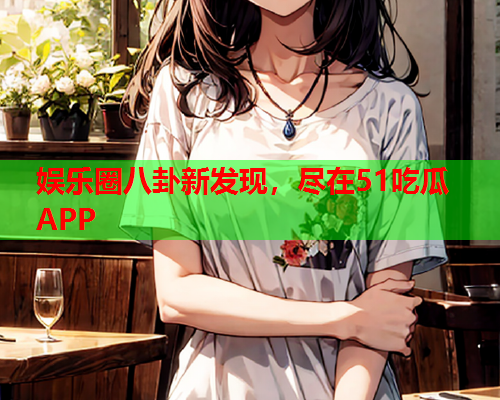 娱乐圈八卦新发现，尽在51吃瓜APP