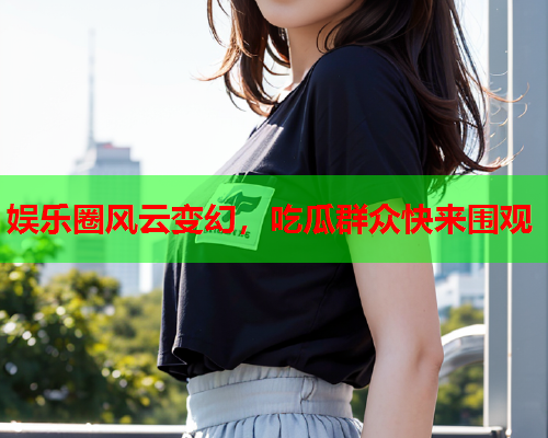 娱乐圈风云变幻，吃瓜群众快来围观