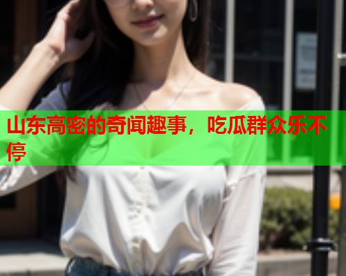 山东高密的奇闻趣事，吃瓜群众乐不停