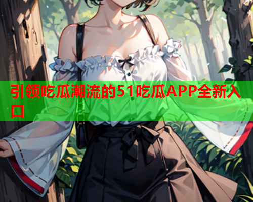 引领吃瓜潮流的51吃瓜APP全新入口