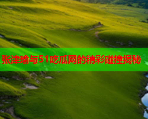 张津瑜与51吃瓜网的精彩碰撞揭秘