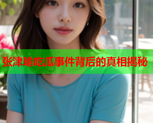 张津瑜吃瓜事件背后的真相揭秘