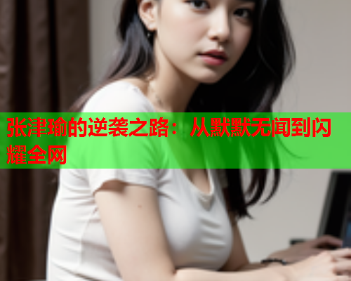 张津瑜的逆袭之路：从默默无闻到闪耀全网