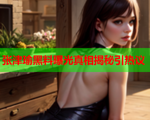 张津瑜黑料曝光真相揭秘引热议