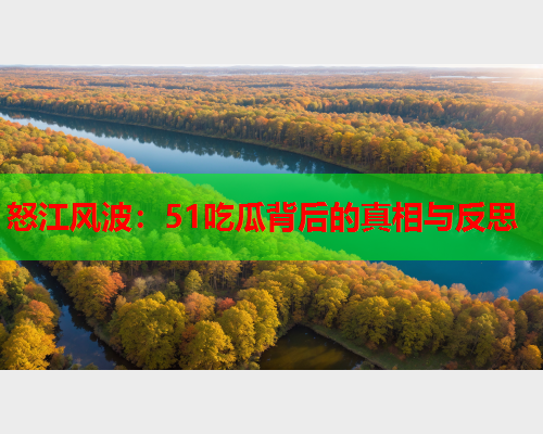 怒江风波：51吃瓜背后的真相与反思