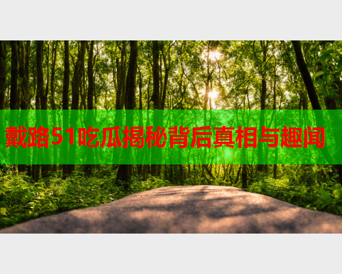 戴路51吃瓜揭秘背后真相与趣闻