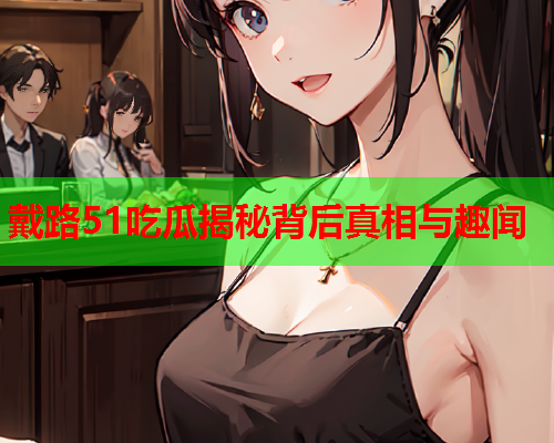 戴路51吃瓜揭秘背后真相与趣闻