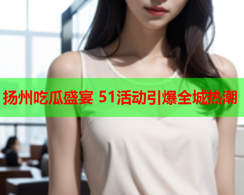 扬州吃瓜盛宴 51活动引爆全城热潮