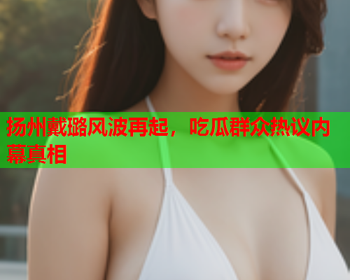 扬州戴璐风波再起，吃瓜群众热议内幕真相