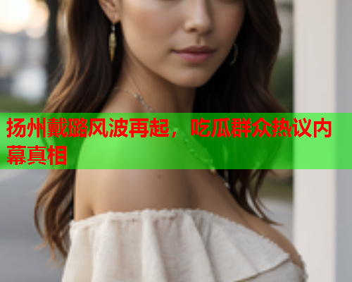 扬州戴璐风波再起，吃瓜群众热议内幕真相