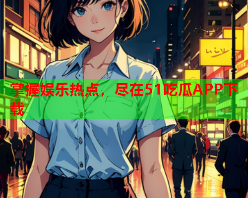 掌握娱乐热点，尽在51吃瓜APP下载
