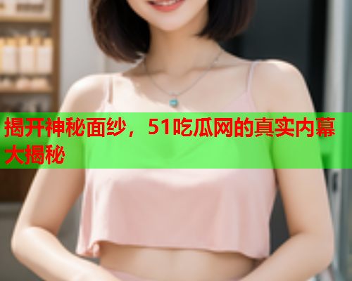 揭开神秘面纱，51吃瓜网的真实内幕大揭秘