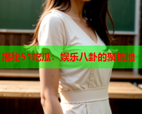 揭秘51吃瓜：娱乐八卦的聚集地