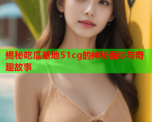 揭秘吃瓜基地51cg的神秘面纱与奇趣故事