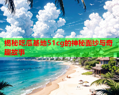 揭秘吃瓜基地51cg的神秘面纱与奇趣故事
