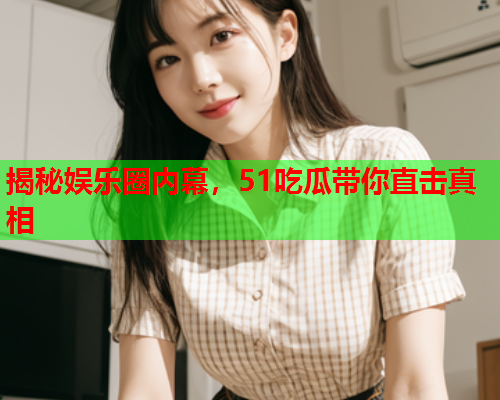 揭秘娱乐圈内幕，51吃瓜带你直击真相
