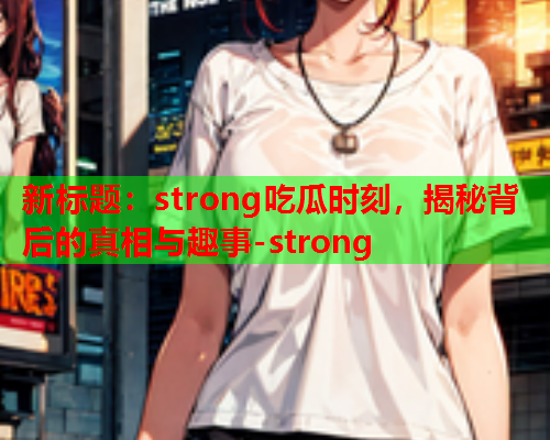 新标题：strong吃瓜时刻，揭秘背后的真相与趣事-strong
