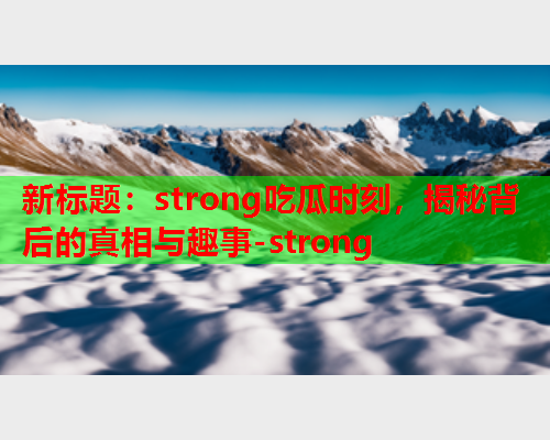 新标题：strong吃瓜时刻，揭秘背后的真相与趣事-strong