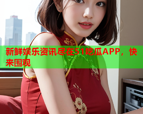 新鲜娱乐资讯尽在51吃瓜APP，快来围观