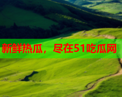 新鲜热瓜，尽在51吃瓜网