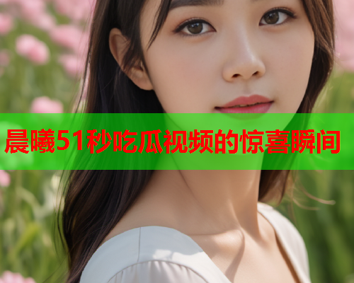 晨曦51秒吃瓜视频的惊喜瞬间