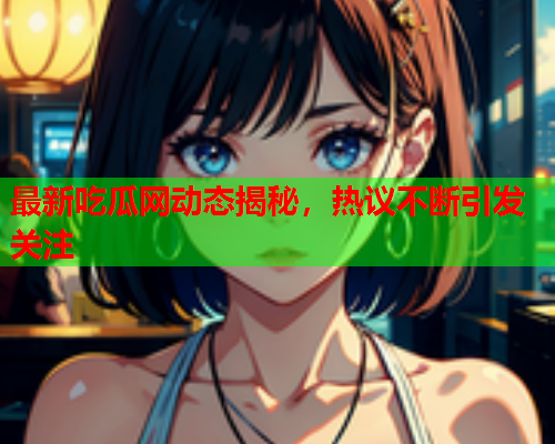 最新吃瓜网动态揭秘，热议不断引发关注