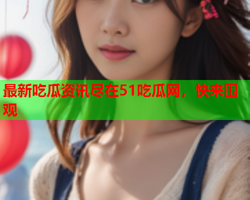 最新吃瓜资讯尽在51吃瓜网，快来围观