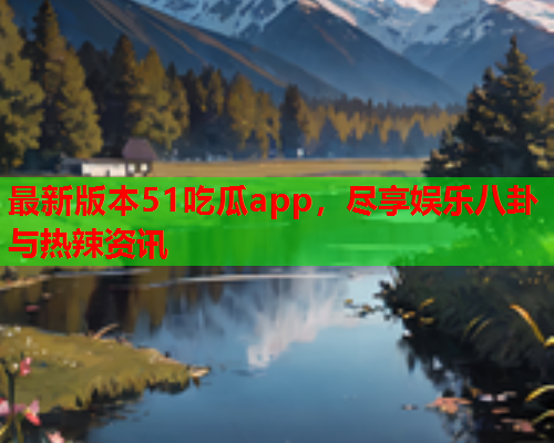 最新版本51吃瓜app，尽享娱乐八卦与热辣资讯