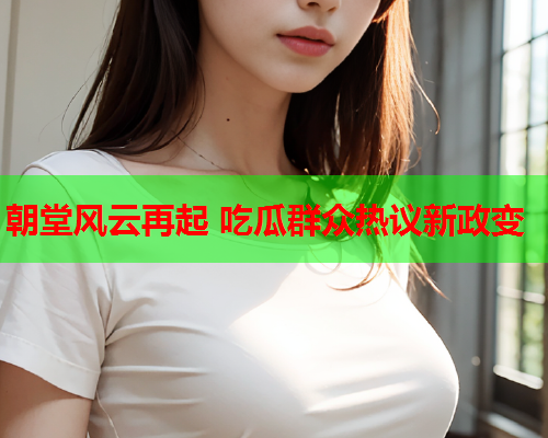 朝堂风云再起 吃瓜群众热议新政变