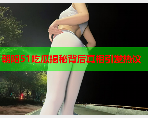 朝阳51吃瓜揭秘背后真相引发热议