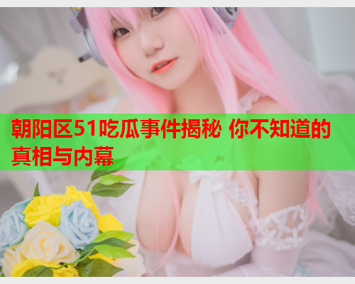 朝阳区51吃瓜事件揭秘 你不知道的真相与内幕