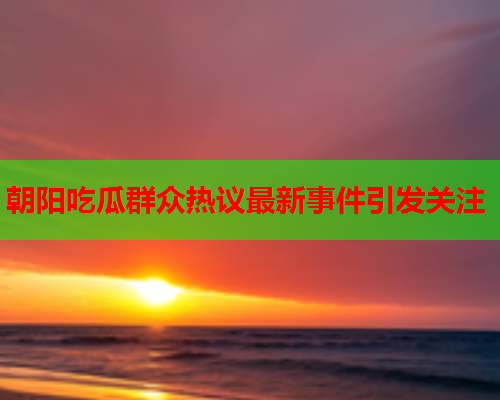 朝阳吃瓜群众热议最新事件引发关注