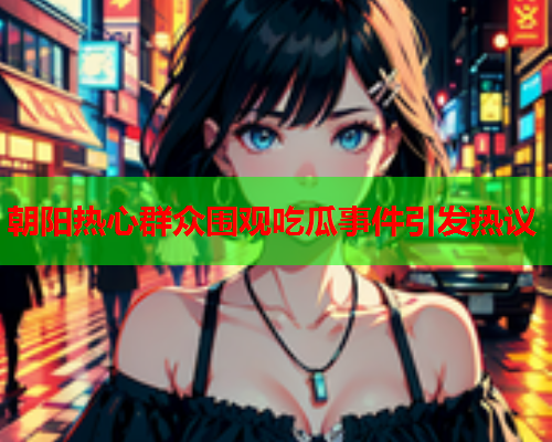朝阳热心群众围观吃瓜事件引发热议