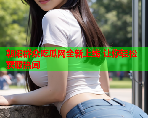 朝阳群众吃瓜网全新上线 让你轻松获取热闻