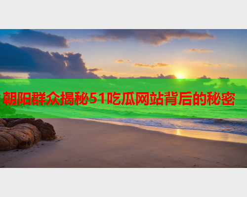 朝阳群众揭秘51吃瓜网站背后的秘密